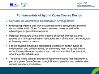 Fundamentals of hybrid Open Course Design
» Consider Co-operation & Collaboration Arrangements
●   Embedding external and well-established online ecosystems and their
    communities within Open Course scenarios comes as well with
    advantages as potential drawbacks.
●   Potential drawbacks are a lower degree of control of those external
    spaces or a non-optimal use of resources, be it of a human, technological
    or learning resource nature.
●   For this reason it might be considered to agree on certain types of
    collaboration and collaborations, or at the very least to be well aware
    about the way those ecosystems and their communities function and
    what the potential risks are.
●   The same holds valid for courses of fellow institutions that might form a
    part of a given Open Course, though likely cooperation and collaboration
    options are more predictable.


                                                                                12
 