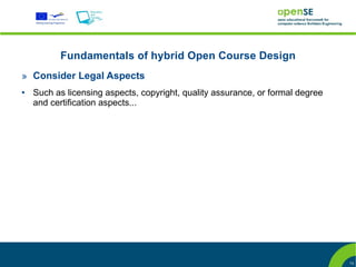 Fundamentals of hybrid Open Course Design
» Consider Legal Aspects
●   Such as licensing aspects, copyright, quality assurance, or formal degree
    and certification aspects...




                                                                                13
 
