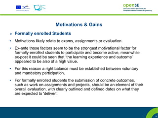 Motivations & Gains
» Formally enrolled Students
●   Motivations likely relate to exams, assignments or evaluation.
●   Ex-ante those factors seem to be the strongest motivational factor for
    formally enrolled students to participate and become active, meanwhile
    ex-post it could be seen that ‘the learning experience and outcome’
    appeared to be also of a high value.
●   For this reason a right balance must be established between voluntary
    and mandatory participation.
●   For formally enrolled students the submission of concrete outcomes,
    such as work on assignments and projects, should be an element of their
    overall evaluation, with clearly outlined and defined dates on what they
    are expected to 'deliver'.




                                                                               15
 