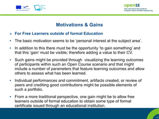 Motivations & Gains
» For Free Learners outside of formal Education
●   The basic motivation seems to be ‘personal interest at the subject area’.
●   In addition to this there must be the opportunity ‘to gain something’ and
    that this ‘gain’ must be visible; therefore adding a value to their CV.
●   Such gains might be provided through visualizing the learning outcomes
    of participants within such an Open Course scenario and that might
    include a number of parameters that feature learning outcomes and allow
    others to assess what has been learned.
●   Individual performances and commitment, artifacts created, or review of
    peers and crediting good contributions might be possible elements of
    such a portfolio.
●   From a more traditional perspective, one gain might be to allow free
    learners outside of formal education to obtain some type of formal
    certificate issued through an educational institution.

                                                                                16
 