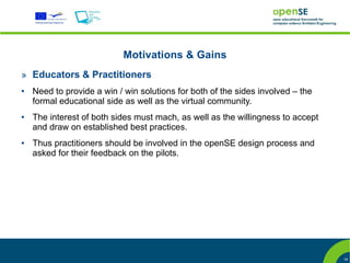 Motivations & Gains
» Educators & Practitioners
●   Need to provide a win / win solutions for both of the sides involved – the
    formal educational side as well as the virtual community.
●   The interest of both sides must mach, as well as the willingness to accept
    and draw on established best practices.
●   Thus practitioners should be involved in the openSE design process and
    asked for their feedback on the pilots.




                                                                                 18
 