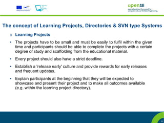 The concept of Learning Projects, Directories & SVN type Systems
   » Learning Projects
   ●   The projects have to be small and must be easily to fulfil within the given
       time and participants should be able to complete the projects with a certain
       degree of study and scaffolding from the educational material.
   ●   Every project should also have a strict deadline.
   ●   Establish a 'release early' culture and provide rewards for early releases
       and frequent updates.
   ●   Explain participants at the beginning that they will be expected to
       showcase and present their project and to make all outcomes available
       (e.g. within the learning project directory).




                                                                                      22
 