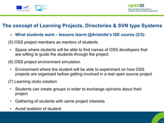 The concept of Learning Projects, Directories & SVN type Systems
   » What students want – lessons learnt @Aristotle's ISE course (2/3):
  (5) OSS project members as mentors of students
   ●   Space where students will be able to find names of OSS developers that
       are willing to guide the students through the project
  (6) OSS project environment simulation
   ●   Environment where the student will be able to experiment on how OSS
       projects are organized before getting involved in a real open source project
  (7) Learning clubs creation
   ●   Students can create groups in order to exchange opinions about their
       project
   ●   Gathering of students with same project interests
   ●   Avoid isolation of student

                                                                                      24
 