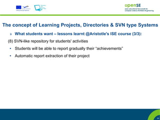 The concept of Learning Projects, Directories & SVN type Systems
   » What students want – lessons learnt @Aristotle's ISE course (3/3):
  (8) SVN-like repository for students' activities
   ●   Students will be able to report gradually their “achievements”
   ●   Automatic report extraction of their project




                                                                          25
 