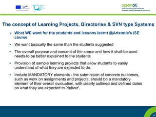 The concept of Learning Projects, Directories & SVN type Systems
   » What WE want for the students and lessons learnt @Aristotle's ISE
     course
   ●   We want basically the same than the students suggested
   ●   The overall purpose and concept of the space and how it shall be used
       needs to be better explained to the students
   ●   Provision of sample learning projects that allow students to easily
       understand of what they are expected to do.
   ●   Include MANDATORY elements - the submission of concrete outcomes,
       such as work on assignments and projects, should be a mandatory
       element of their overall evaluation, with clearly outlined and defined dates
       on what they are expected to 'deliver'.




                                                                                      26
 