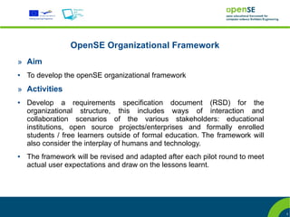 OpenSE Organizational Framework
» Aim
●   To develop the openSE organizational framework
» Activities
●   Develop a requirements specification document (RSD) for the
    organizational structure, this includes ways of interaction and
    collaboration scenarios of the various stakeholders: educational
    institutions, open source projects/enterprises and formally enrolled
    students / free learners outside of formal education. The framework will
    also consider the interplay of humans and technology.
●   The framework will be revised and adapted after each pilot round to meet
    actual user expectations and draw on the lessons learnt.




                                                                               3
 