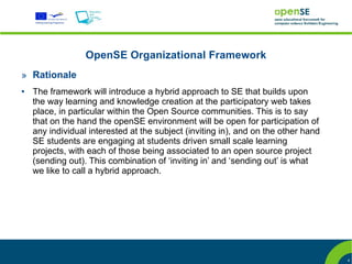 OpenSE Organizational Framework
» Rationale
●   The framework will introduce a hybrid approach to SE that builds upon
    the way learning and knowledge creation at the participatory web takes
    place, in particular within the Open Source communities. This is to say
    that on the hand the openSE environment will be open for participation of
    any individual interested at the subject (inviting in), and on the other hand
    SE students are engaging at students driven small scale learning
    projects, with each of those being associated to an open source project
    (sending out). This combination of ‘inviting in’ and ‘sending out’ is what
    we like to call a hybrid approach.




                                                                                    4
 