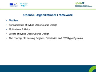 OpenSE Organizational Framework
» Outline
●   Fundamentals of hybrid Open Course Design
●   Motivations & Gains
●   Layers of hybrid Open Course Design
●   The concept of Learning Projects, Directories and SVN type Systems




                                                                         5
 