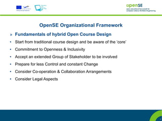 OpenSE Organizational Framework
» Fundamentals of hybrid Open Course Design
●   Start from traditional course design and be aware of the ‘core’
●   Commitment to Openness & Inclusivity
●   Accept an extended Group of Stakeholder to be involved
●   Prepare for less Control and constant Change
●   Consider Co-operation & Collaboration Arrangements
●   Consider Legal Aspects




                                                                      7
 