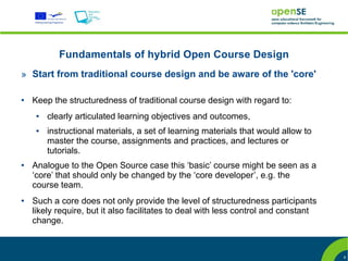 Fundamentals of hybrid Open Course Design
» Start from traditional course design and be aware of the 'core'

●   Keep the structuredness of traditional course design with regard to:
     ●   clearly articulated learning objectives and outcomes,
     ●   instructional materials, a set of learning materials that would allow to
         master the course, assignments and practices, and lectures or
         tutorials.
●   Analogue to the Open Source case this ‘basic’ course might be seen as a
    ‘core’ that should only be changed by the ‘core developer’, e.g. the
    course team.
●   Such a core does not only provide the level of structuredness participants
    likely require, but it also facilitates to deal with less control and constant
    change.



                                                                                     8
 