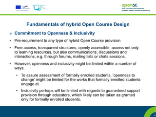 Fundamentals of hybrid Open Course Design
» Commitment to Openness & Inclusivity
●   Pre-requirement to any type of hybrid Open Course provision
●   Free access, transparent structures, openly accessible, access not only
    to learning resources, but also communications, discussions and
    interactions, e.g. through forums, mailing lists or chats sessions.
●   However, openness and inclusivity might be limited within a number of
    ways.
    ●   To assure assessment of formally enrolled students, ‘openness to
        change’ might be limited for the works that formally enrolled students
        engage at.
    ●   Inclusivity perhaps will be limited with regards to guaranteed support
        provision through educators, which likely can be taken as granted
        only for formally enrolled students.


                                                                                 9
 