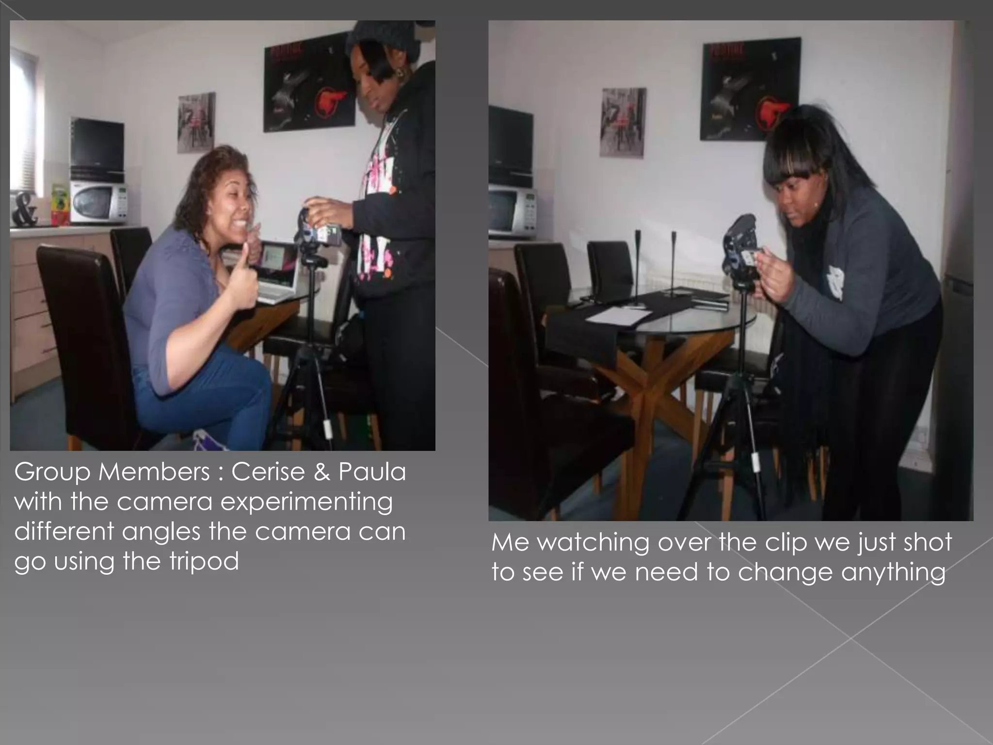 Group Members : Cerise & Paula
with the camera experimenting
different angles the camera can Me watching over the clip we just shot
go using the tripod to see if we need to change anything