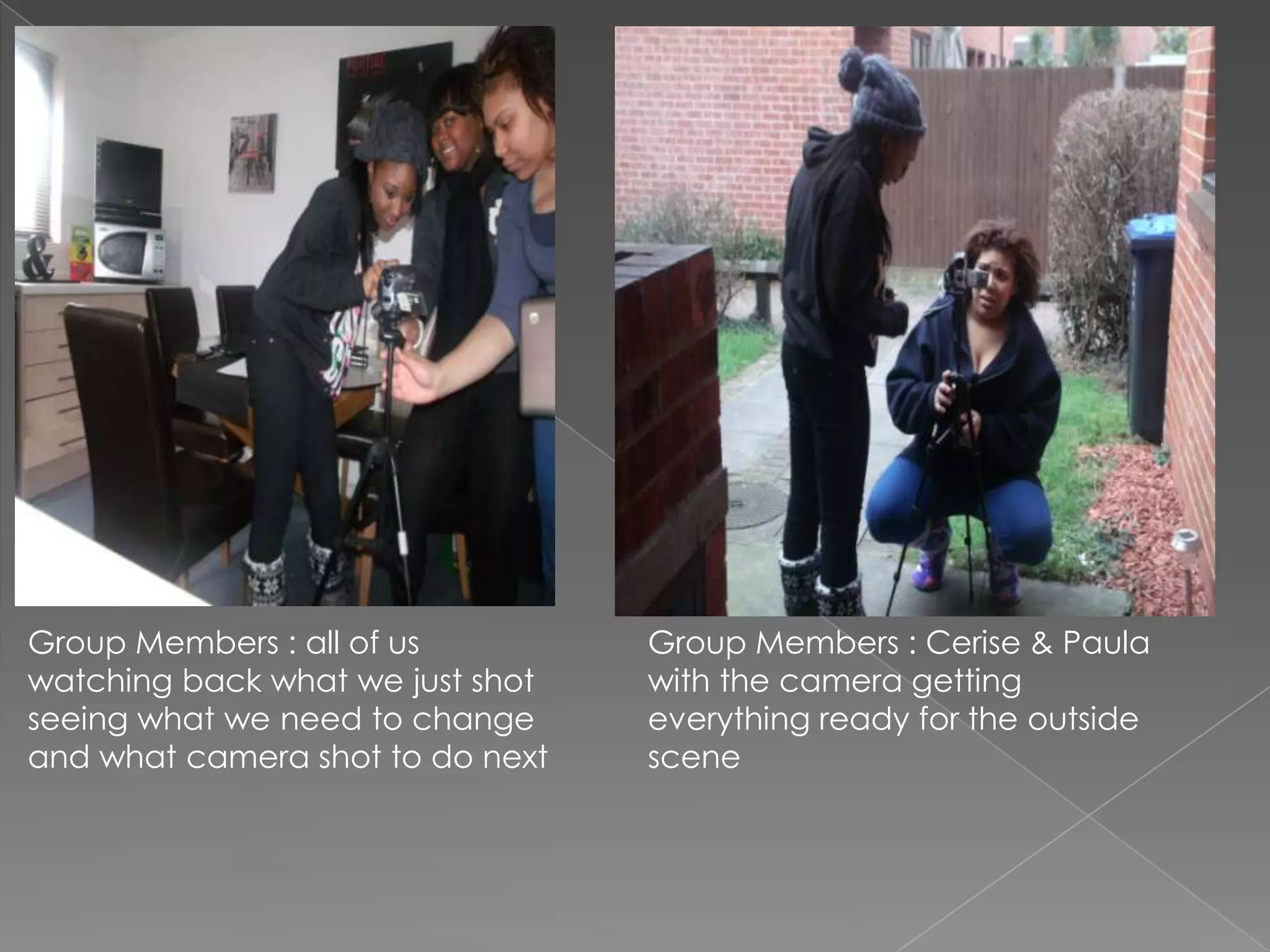 Group Members : all of us Group Members : Cerise & Paula
watching back what we just shot with the camera getting
seeing what we need to change everything ready for the outside
and what camera shot to do next scene