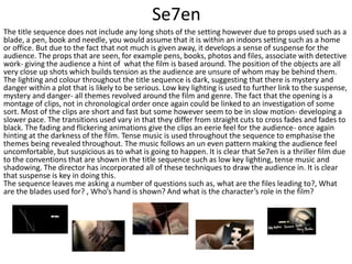 Se7en
The title sequence does not include any long shots of the setting however due to props used such as a
blade, a pen, book and needle, you would assume that it is within an indoors setting such as a home
or office. But due to the fact that not much is given away, it develops a sense of suspense for the
audience. The props that are seen, for example pens, books, photos and files, associate with detective
work- giving the audience a hint of what the film is based around. The position of the objects are all
very close up shots which builds tension as the audience are unsure of whom may be behind them.
The lighting and colour throughout the title sequence is dark, suggesting that there is mystery and
danger within a plot that is likely to be serious. Low key lighting is used to further link to the suspense,
mystery and danger- all themes revolved around the film and genre. The fact that the opening is a
montage of clips, not in chronological order once again could be linked to an investigation of some
sort. Most of the clips are short and fast but some however seem to be in slow motion- developing a
slower pace. The transitions used vary in that they differ from straight cuts to cross fades and fades to
black. The fading and flickering animations give the clips an eerie feel for the audience- once again
hinting at the darkness of the film. Tense music is used throughout the sequence to emphasise the
themes being revealed throughout. The music follows an un even pattern making the audience feel
uncomfortable, but suspicious as to what is going to happen. It is clear that Se7en is a thriller film due
to the conventions that are shown in the title sequence such as low key lighting, tense music and
shadowing. The director has incorporated all of these techniques to draw the audience in. It is clear
that suspense is key in doing this.
The sequence leaves me asking a number of questions such as, what are the files leading to?, What
are the blades used for? , Who’s hand is shown? And what is the character’s role in the film?
 