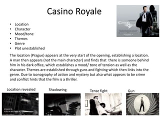 Casino Royale
• Location
• Character
• Mood/tone
• Themes
• Genre
• Plot unestablished
The location (Prague) appears at the very start of the opening, establishing a location.
A man then appears (not the main character) and finds that there is someone behind
him in his dark office, which establishes a mood/ tone of tension as well as the
character. Themes are established through guns and fighting which then links into the
genre. Due to iconography of action and mystery but also what appears to be crime
and conflict hints that the film is a thriller.
Location revealed Shadowing Tense fight Gun
 