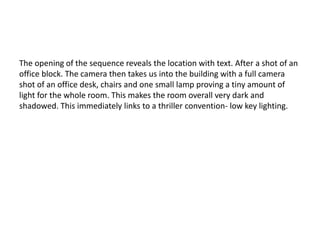 The opening of the sequence reveals the location with text. After a shot of an
office block. The camera then takes us into the building with a full camera
shot of an office desk, chairs and one small lamp proving a tiny amount of
light for the whole room. This makes the room overall very dark and
shadowed. This immediately links to a thriller convention- low key lighting.
 
