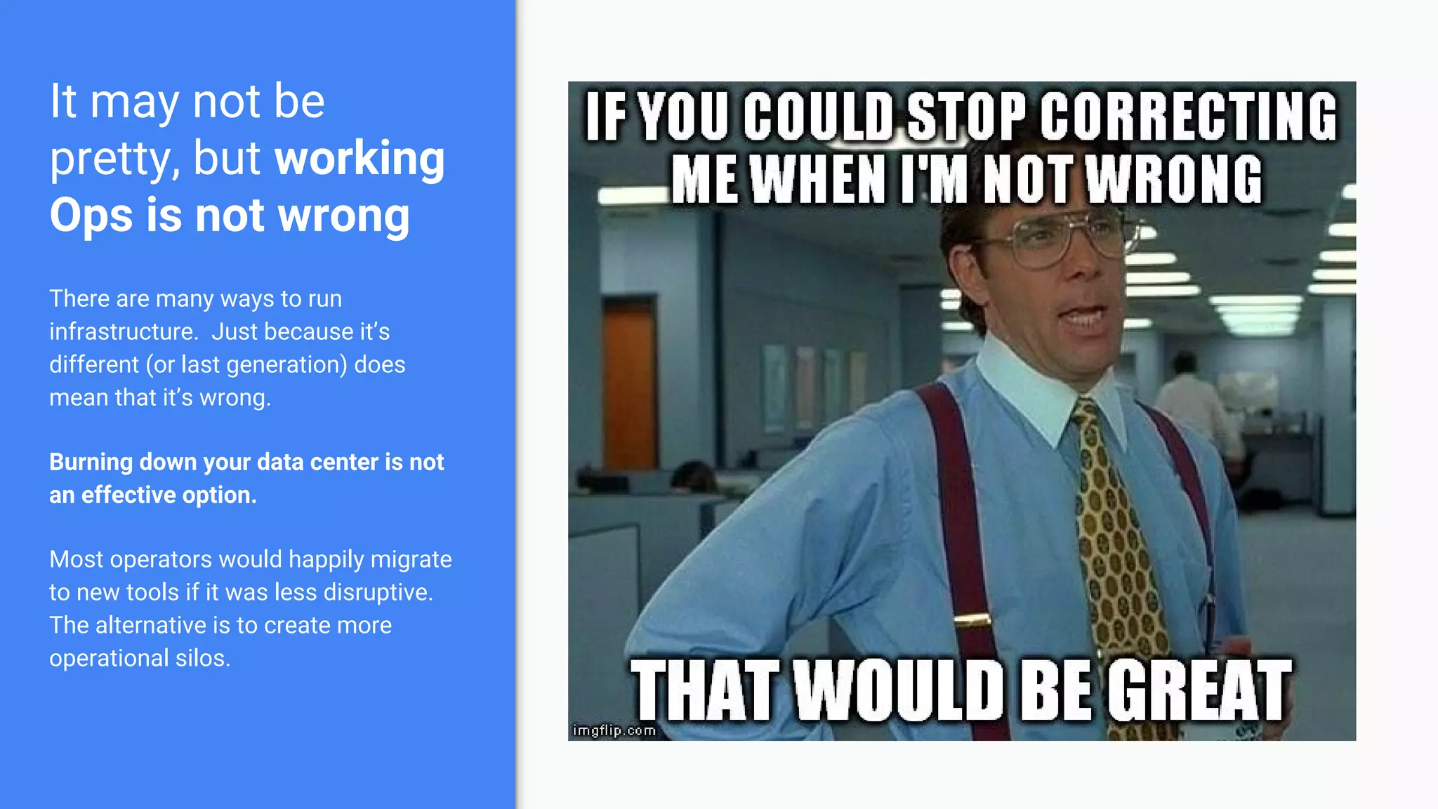It may not be
pretty, but working
Ops is not wrong
There are many ways to run
infrastructure. Just because it’s
different (or last generation) does
mean that it’s wrong.
Burning down your data center is not
an effective option.
Most operators would happily migrate
to new tools if it was less disruptive.
The alternative is to create more
operational silos.
 