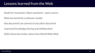 Lessons learned from the Web
Seeds for innovation: Open standards + open-source
Web not owned by a software vendor
Any document can connect to any other document
Improved knowledge sharing and collaboration
OSLC driven by similar values than World Wide Web
26
 