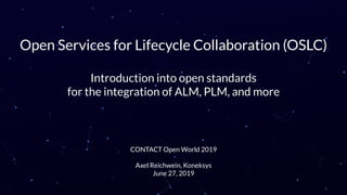 Open Services for Lifecycle Collaboration (OSLC)
Introduction into open standards
for the integration of ALM, PLM, and more
CONTACT Open World 2019
Axel Reichwein, Koneksys
June 27, 2019
1
 