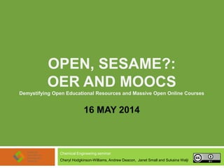 OPEN, SESAME?:
OER AND MOOCS
Demystifying Open Educational Resources and Massive Open Online Courses
16 MAY 2014
Chemical Engineering seminar
Cheryl Hodgkinson-Williams, Andrew Deacon, Janet Small and Sukaina Walji
 