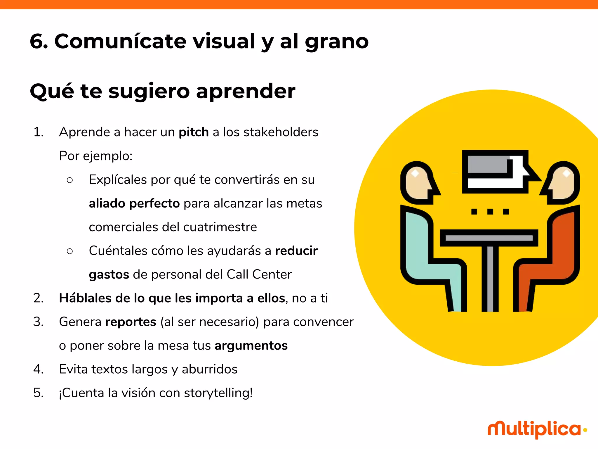 1. Aprende a hacer un pitch a los stakeholders
Por ejemplo:
○ Explícales por qué te convertirás en su
aliado perfecto para alcanzar las metas
comerciales del cuatrimestre
○ Cuéntales cómo les ayudarás a reducir
gastos de personal del Call Center
2. Háblales de lo que les importa a ellos, no a ti
3. Genera reportes (al ser necesario) para convencer
o poner sobre la mesa tus argumentos
4. Evita textos largos y aburridos
5. ¡Cuenta la visión con storytelling!
6. Comunícate visual y al grano
Qué te sugiero aprender
 