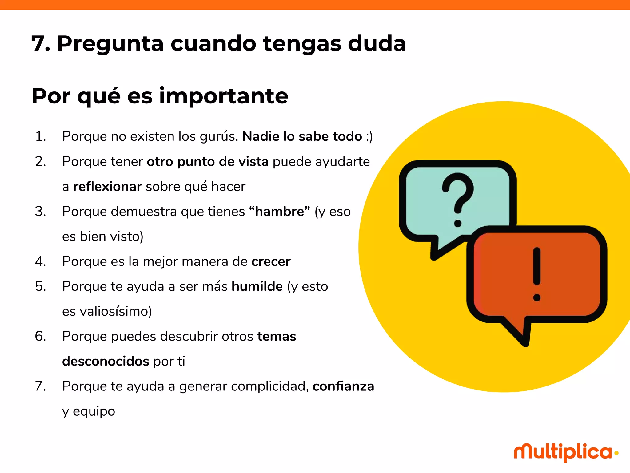 1. Porque no existen los gurús. Nadie lo sabe todo :)
2. Porque tener otro punto de vista puede ayudarte
a reflexionar sobre qué hacer
3. Porque demuestra que tienes “hambre” (y eso
es bien visto)
4. Porque es la mejor manera de crecer
5. Porque te ayuda a ser más humilde (y esto
es valiosísimo)
6. Porque puedes descubrir otros temas
desconocidos por ti
7. Porque te ayuda a generar complicidad, confianza
y equipo
7. Pregunta cuando tengas duda
Por qué es importante
 