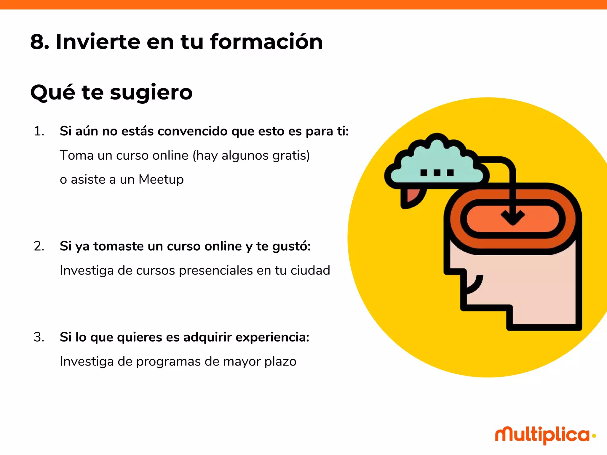 1. Si aún no estás convencido que esto es para ti:
Toma un curso online (hay algunos gratis)
o asiste a un Meetup
2. Si ya tomaste un curso online y te gustó:
Investiga de cursos presenciales en tu ciudad
3. Si lo que quieres es adquirir experiencia:
Investiga de programas de mayor plazo
8. Invierte en tu formación
Qué te sugiero
 