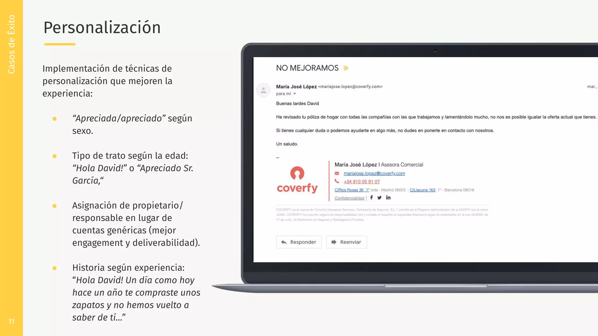 11
Personalización
CasosdeÉxito
Implementación de técnicas de
personalización que mejoren la
experiencia:
● “Apreciada/apreciado” según
sexo.
● Tipo de trato según la edad:
“Hola David!” o “Apreciado Sr.
García,“
● Asignación de propietario/
responsable en lugar de
cuentas genéricas (mejor
engagement y deliverabilidad).
● Historia según experiencia:
“Hola David! Un día como hoy
hace un año te compraste unos
zapatos y no hemos vuelto a
saber de tí…”
 