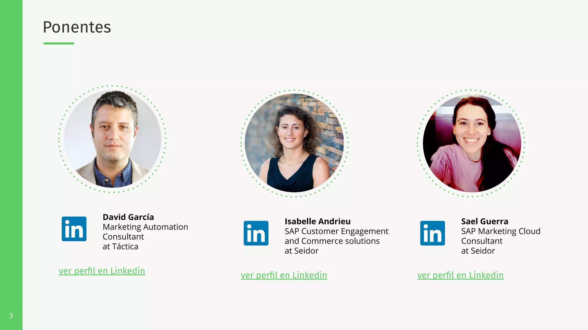 3
Ponentes
David García
Marketing Automation
Consultant
at Táctica
ver perﬁl en Linkedin
Isabelle Andrieu
SAP Customer Engagement
and Commerce solutions
at Seidor
ver perﬁl en Linkedin
Sael Guerra
SAP Marketing Cloud
Consultant
at Seidor
ver perﬁl en Linkedin
 