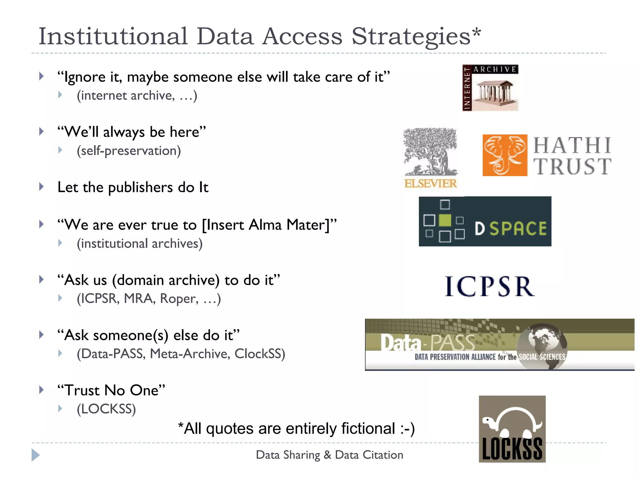 Institutional Preservation Strategies -- Corollaries There are potential single points of failure in both technology, organization and legal regimes: Diversify your portfolio:  multiple software systems, hardware, organization (e.g., Data-PASS :-) Seek international partners Many combinations of preservation & dissemination strategies are compatible: Layer technologies and strategies Leverage dissemination (in a planned way) for preservation  (and vice-versa) Preservation is impossible to demonstrate conclusively: Consider organizational credentials No organization is absolutely certain to be reliable Data Sharing & Data Citation 