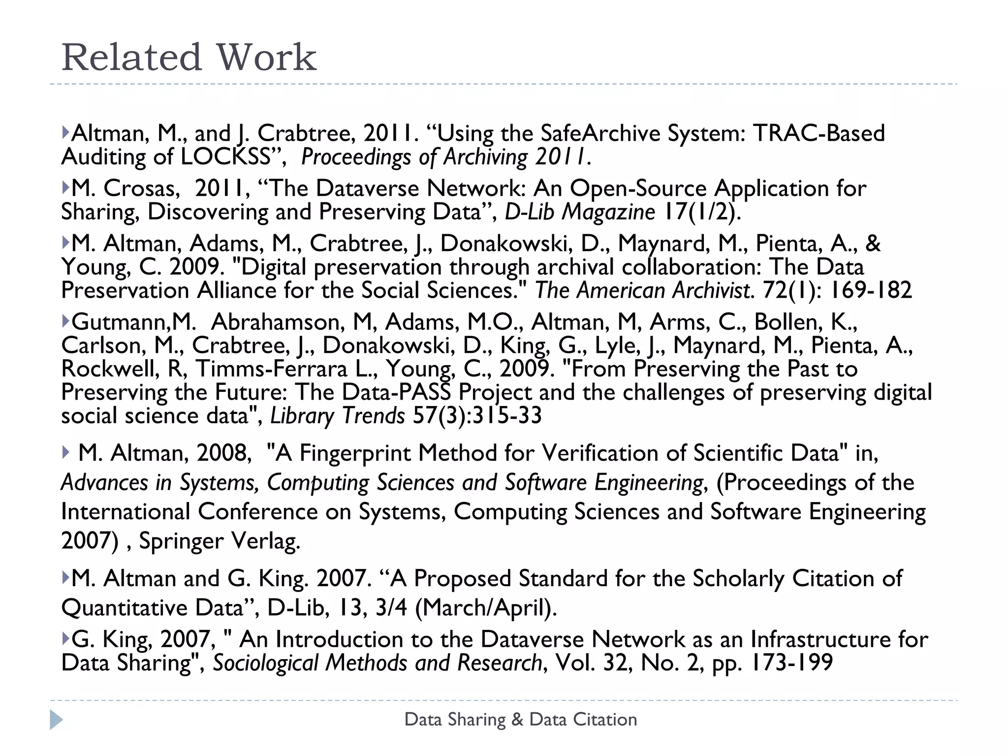 Related Work Altman, M., and J. Crabtree, 2011.  “Using the SafeArchive System: TRAC-Based Auditing of LOCKSS”,  Proceedings of Archiving 2011.  M. Crosas,  2011,  “The Dataverse Network: An Open-Source Application for Sharing, Discovering and Preserving Data”,  D-Lib Magazine  17(1/2).  M. Altman, Adams, M., Crabtree, J., Donakowski, D., Maynard, M., Pienta, A., & Young, C. 2009. "Digital preservation through archival collaboration: The Data Preservation Alliance for the Social Sciences."  The American Archivist . 72(1): 169-182 Gutmann,M.  Abrahamson, M, Adams, M.O., Altman, M, Arms, C., Bollen, K., Carlson, M., Crabtree, J., Donakowski, D., King, G., Lyle, J., Maynard, M., Pienta, A., Rockwell, R, Timms-Ferrara L., Young, C., 2009. "From Preserving the Past to Preserving the Future: The Data-PASS Project and the challenges of preserving digital social science data",  Library Trends  57(3):315-33 M. Altman, 2008,  "A Fingerprint Method for Verification of Scientific Data" in,  Advances in Systems, Computing Sciences and Software Engineering , (Proceedings of the International Conference on Systems, Computing Sciences and Software Engineering 2007) , Springer Verlag. M. Altman and G. King. 2007. “A Proposed Standard for the Scholarly Citation of Quantitative Data”, D-Lib, 13, 3/4 (March/April). G. King, 2007, " An Introduction to the Dataverse Network as an Infrastructure for Data Sharing",  Sociological Methods and Research , Vol. 32, No. 2, pp. 173-199 Data Sharing & Data Citation 