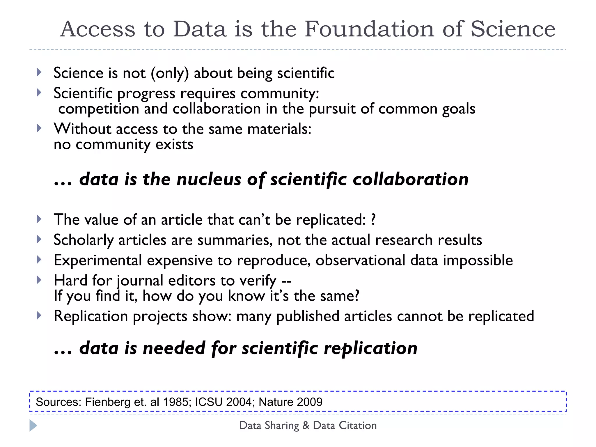 Access to Data is the Foundation of Science Science is not (only) about being scientific Scientific progress requires community:  competition and collaboration in the pursuit of common goals Without access to the same materials:  no community exists … data is the nucleus of scientific collaboration The value of an article that can’t be replicated: ? Scholarly articles are summaries, not the actual research results Experimental expensive to reproduce, observational data impossible Hard for journal editors to verify --  If you find it, how do you know it’s the same? Replication projects show: many published articles cannot be replicated … data is needed for scientific replication Data Sharing & Data Citation Sources: Fienberg et. al 1985; ICSU 2004; Nature 2009 