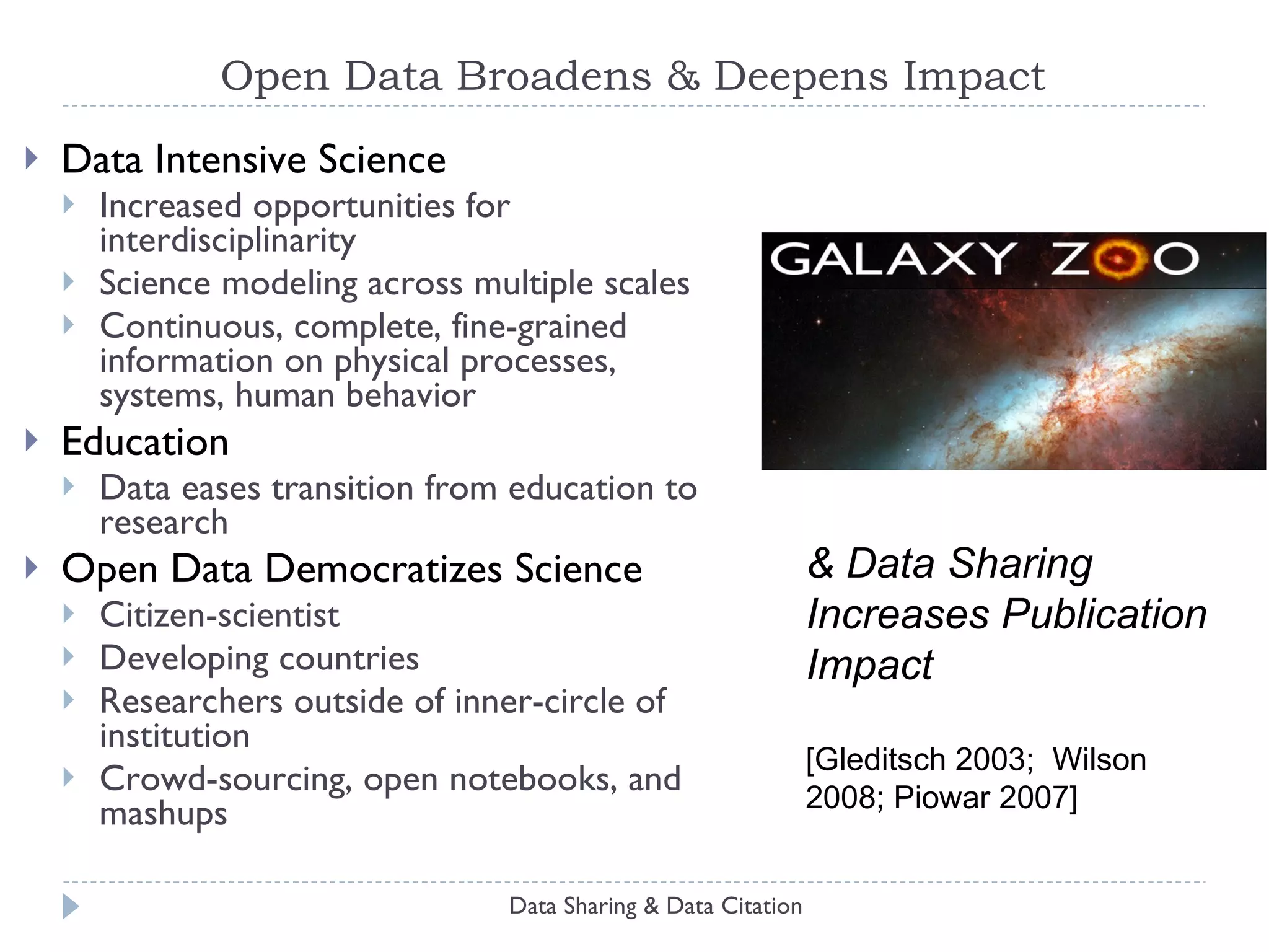 Open Data Broadens & Deepens Impact Data Intensive Science Increased opportunities for interdisciplinarity Science modeling across multiple scales Continuous, complete, fine-grained information on physical processes, systems, human behavior Education Data eases transition from education to research Open Data Democratizes Science Citizen-scientist Developing countries Researchers outside of inner-circle of institution Crowd-sourcing, open notebooks, and mashups Data Sharing & Data Citation & Data Sharing Increases Publication Impact [Gleditsch 2003;  Wilson 2008; Piowar 2007] 