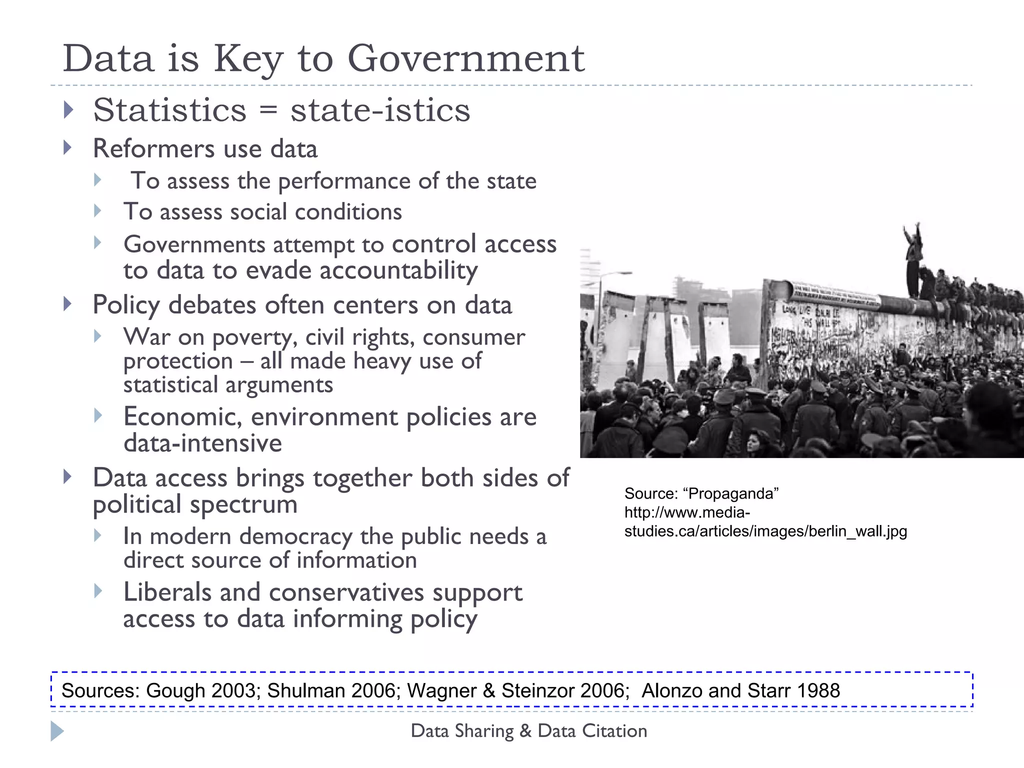Data is Key to Government Statistics = state-istics Reformers use data To assess the performance of the state To assess social conditions  Governments attempt to  control access to data to evade accountability Policy debates often centers on data War on poverty, civil rights, consumer protection – all made heavy use of statistical arguments Economic, environment policies are data-intensive Data access brings together both sides of political spectrum In modern democracy the public needs a direct source of information Liberals and conservatives support access to data informing policy Data Sharing & Data Citation Source: “Propaganda”  http://www.media-studies.ca/articles/images/berlin_wall.jpg Sources: Gough 2003; Shulman 2006; Wagner & Steinzor 2006;  Alonzo and Starr 1988 