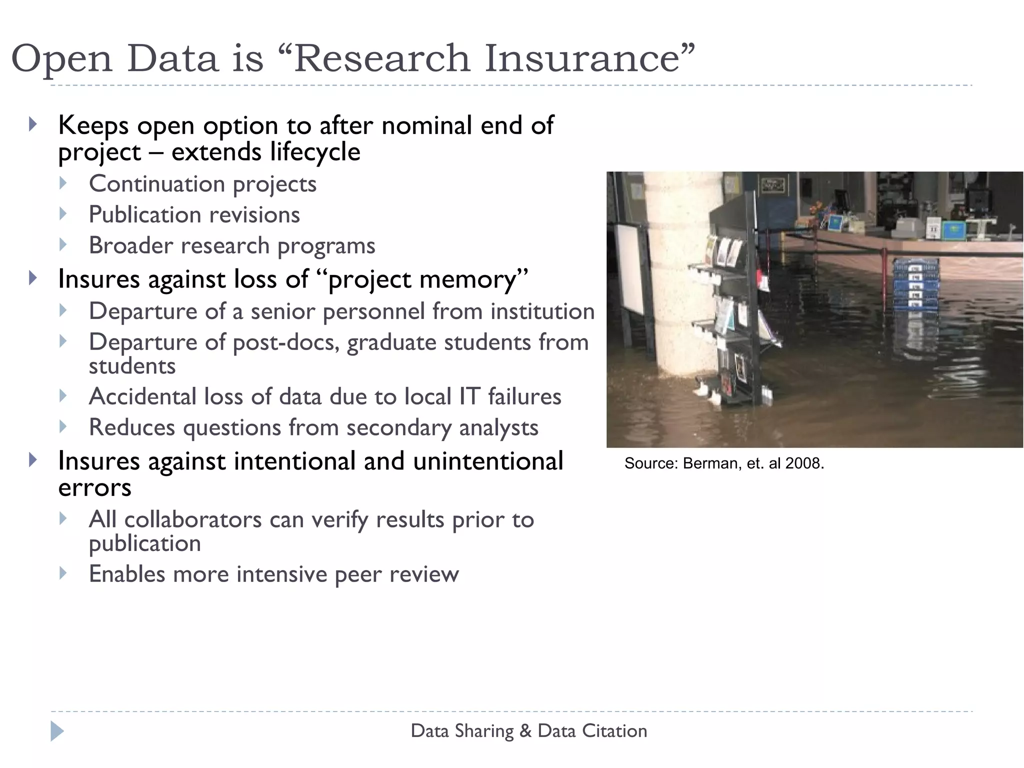 Open Data is “Research Insurance” Keeps open option to after nominal end of project – extends lifecycle Continuation projects Publication revisions Broader research programs Insures against loss of “project memory” Departure of a senior personnel from institution Departure of post-docs, graduate students from students Accidental loss of data due to local IT failures Reduces questions from secondary analysts Insures against intentional and unintentional errors All collaborators can verify results prior to publication Enables more intensive peer review Data Sharing & Data Citation Source: Berman, et. al 2008. 