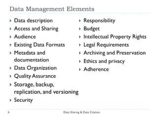 Core Requirements for Data Sharing Infrastructure Stakeholder incentives  recognition; citation; payment; compliance; services Dissemination access to metadata; documentation; data  Access control authentication; authorization; rights management Provenance chain of control; verification  of metadata,  bits, semantic content Persistence bits; semantic content; use Legal protection rights management;  consent; record keeping; auditing Usability discovery; deposit; curation; administration; collaboration Business model Data Sharing & Data Citation Sources: King 2007; ICSU 2004; NSB 2005 