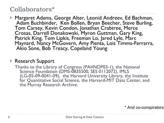 Collaborators* Margaret Adams, George Alter, Leonid Andreev, Ed Bachman,  Adam Buchbinder,  Ken Bollen, Bryan Beecher, Steve Burling, Tom Carsey, Kevin Condon, Jonathan Crabtree, Merce Crosas, Darrell Donakowski, Myron Guttman, Gary King, Patrick King, Tom Lipkis, Freeman Lo, Jared Lyle, Marc Maynard, Nancy McGovern, Amy Pienta, Lois Timms-Ferrarra,  Akio Sone, Bob Treacy, Copeland Young Research Support Thanks to the Library of Congress (PA#NDP03-1), the National Science Foundation (DMS-0835500, SES 0112072), IMLS (LG-05-09-0041-09),  the Harvard University Library, the Institute for Quantitative Social Science, the Harvard-MIT Data Center, and the Murray Research Archive.  Data Sharing & Data Citation * And co-conspirators 