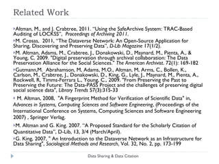 Related Work Altman, M., and J. Crabtree, 2011.  “Using the SafeArchive System: TRAC-Based Auditing of LOCKSS”,  Proceedings of Archiving 2011.  M. Crosas,  2011,  “The Dataverse Network: An Open-Source Application for Sharing, Discovering and Preserving Data”,  D-Lib Magazine  17(1/2).  M. Altman, Adams, M., Crabtree, J., Donakowski, D., Maynard, M., Pienta, A., & Young, C. 2009. "Digital preservation through archival collaboration: The Data Preservation Alliance for the Social Sciences."  The American Archivist . 72(1): 169-182 Gutmann,M.  Abrahamson, M, Adams, M.O., Altman, M, Arms, C., Bollen, K., Carlson, M., Crabtree, J., Donakowski, D., King, G., Lyle, J., Maynard, M., Pienta, A., Rockwell, R, Timms-Ferrara L., Young, C., 2009. "From Preserving the Past to Preserving the Future: The Data-PASS Project and the challenges of preserving digital social science data",  Library Trends  57(3):315-33 M. Altman, 2008,  "A Fingerprint Method for Verification of Scientific Data" in,  Advances in Systems, Computing Sciences and Software Engineering , (Proceedings of the International Conference on Systems, Computing Sciences and Software Engineering 2007) , Springer Verlag. M. Altman and G. King. 2007. “A Proposed Standard for the Scholarly Citation of Quantitative Data”, D-Lib, 13, 3/4 (March/April). G. King, 2007, " An Introduction to the Dataverse Network as an Infrastructure for Data Sharing",  Sociological Methods and Research , Vol. 32, No. 2, pp. 173-199 Data Sharing & Data Citation 