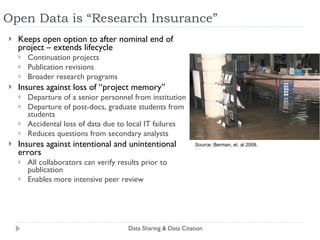 Open Data is “Research Insurance” Keeps open option to after nominal end of project – extends lifecycle Continuation projects Publication revisions Broader research programs Insures against loss of “project memory” Departure of a senior personnel from institution Departure of post-docs, graduate students from students Accidental loss of data due to local IT failures Reduces questions from secondary analysts Insures against intentional and unintentional errors All collaborators can verify results prior to publication Enables more intensive peer review Data Sharing & Data Citation Source: Berman, et. al 2008. 