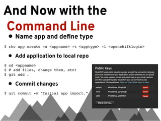 And Now with the
Command Line
 • Name app and define type
$ rhc app create -a <appname> -t <apptype> -l <openshiftlogin>

 •   Add application to local repo
$ cd <appname>
$ # add files, change them, etc!
$ git add .

 •   Commit changes
$ git commit -m “Initial app import.”
 