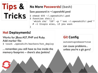 Tips &                   No More Passwords! (bash)
                         Save password in ~/.openshift/.pwd

Tricks                   $ chmod 600 ~/.openshift/.pwd
                         $ function rhc() {
                           `which rhc` “$@” -p “`cat ~/.openshift/.pwd`”
                           # -l $login also, if you want
                         }

Hot Deployments!
Works for JBoss AS7, PHP and Ruby.                   Git Config
Add marker ﬁle:                                      autosetuprebase=true
$ touch .openshift/markers/hot_deploy
                                                     can cause problems...
... remember, you still have to live inside the      unless you’re a git guru!
memory footprint -- there’s also Jenkins!
 