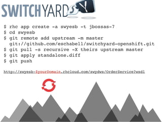 $ rhc app create -a swyesb -t jbossas-7
$ cd swyesb
$ git remote add upstream -m master
  git://github.com/eschabell/switchyard-openshift.git
$ git pull -s recursive -X theirs upstream master
$ git apply standalone.diff
$ git push

http://swyesb-$yourDomain.rhcloud.com/swydws/OrderService?wsdl
 
