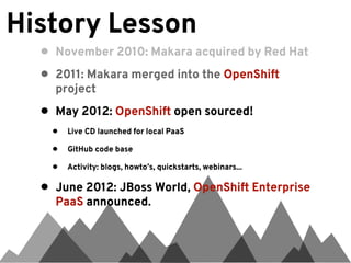 History Lesson
  •   November 2010: Makara acquired by Red Hat

  •   2011: Makara merged into the OpenShift
      project

  •   May 2012: OpenShift open sourced!
      •   Live CD launched for local PaaS

      •   GitHub code base

      •   Activity: blogs, howto’s, quickstarts, webinars...

  •   June 2012: JBoss World, OpenShift Enterprise
      PaaS announced.
 