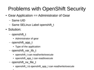 Problems with OpenShift Security
●   Gear Application == Administrator of Gear
    –   Same UID
    –   Same SELinux Label openshift_t
●   Solution:
    –   openshift_t
        ●   Administrator of gear
    –   openshift_app_t
        ●   Type of the application
    –   openshift_var_lib_t
        ●   openshift_t can read/write/execute
        ●   openshift_app_t can read/execute
    –   openshift_rw_file_t
        ●   openshift_t & openshift_app_t can read/write/execute
 