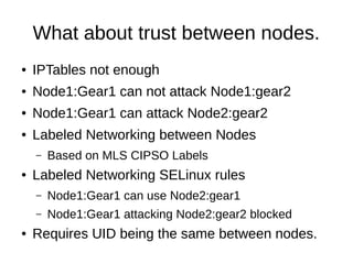 What about trust between nodes.
●   IPTables not enough
●   Node1:Gear1 can not attack Node1:gear2
●   Node1:Gear1 can attack Node2:gear2
●   Labeled Networking between Nodes
    –   Based on MLS CIPSO Labels
●   Labeled Networking SELinux rules
    –   Node1:Gear1 can use Node2:gear1
    –   Node1:Gear1 attacking Node2:gear2 blocked
●   Requires UID being the same between nodes.
 