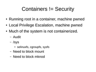 Containers != Security
●   Running root in a container, machine pwned
●   Local Privilege Escalation, machine pwned
●   Much of the system is not containerized.
    –   Audit
    –   /sys
        ●   selinuxfs, cgroupfs, sysfs
    –   Need to block mount
    –   Need to block mknod
 