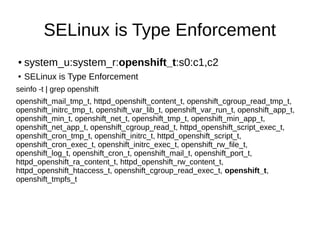 SELinux is Type Enforcement
●   system_u:system_r:openshift_t:s0:c1,c2
●   SELinux is Type Enforcement
seinfo -t | grep openshift
openshift_mail_tmp_t, httpd_openshift_content_t, openshift_cgroup_read_tmp_t,
openshift_initrc_tmp_t, openshift_var_lib_t, openshift_var_run_t, openshift_app_t,
openshift_min_t, openshift_net_t, openshift_tmp_t, openshift_min_app_t,
openshift_net_app_t, openshift_cgroup_read_t, httpd_openshift_script_exec_t,
openshift_cron_tmp_t, openshift_initrc_t, httpd_openshift_script_t,
openshift_cron_exec_t, openshift_initrc_exec_t, openshift_rw_file_t,
openshift_log_t, openshift_cron_t, openshift_mail_t, openshift_port_t,
httpd_openshift_ra_content_t, httpd_openshift_rw_content_t,
httpd_openshift_htaccess_t, openshift_cgroup_read_exec_t, openshift_t,
openshift_tmpfs_t
 