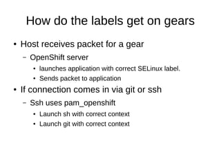 How do the labels get on gears
●   Host receives packet for a gear
    –   OpenShift server
        ●   launches application with correct SELinux label.
        ●   Sends packet to application
●   If connection comes in via git or ssh
    –   Ssh uses pam_openshift
        ●   Launch sh with correct context
        ●   Launch git with correct context
 