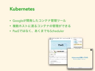 Kubernetes 
• Googleが開発したコンテナ管理ツール 
• 複数ホストに渡るコンテナの管理ができる 
• PaaSではなく、あくまでもScheduler 
 