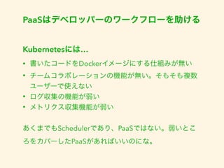 PaaSはデベロッパーのワークフローを助ける 
Kubernetesには… 
• 書いたコードをDockerイメージにする仕組みが無い 
• チームコラボレーションの機能が無い。そもそも複数 
ユーザーで使えない 
• ログ収集の機能が弱い 
• メトリクス収集機能が弱い 
あくまでもSchedulerであり、PaaSではない。弱いとこ 
ろをカバーしたPaaSがあればいいのにな。 
 